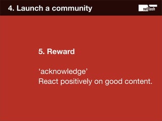 4. Launch a community




       5. Reward

       ‘acknowledge’
       React positively on good content.
 
