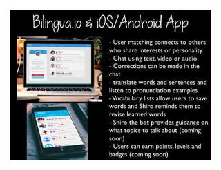 Bilingua.io & iOS/Android App
- User matching connects to others
who share interests or personality
- Chat using text, video or audio
- Corrections can be made in the
chat
- translate words and sentences and
listen to pronunciation examples
-Vocabulary lists allow users to save
words and Shiro reminds them to
revise learned words
- Shiro the bot provides guidance on
what topics to talk about (coming
soon)
- Users can earn points, levels and
badges (coming soon)
 