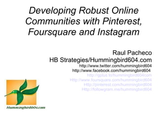 Developing Robust Online
Communities with Pinterest,
Foursquare and Instagram

                         Raul Pacheco
     HB Strategies/Hummingbird604.com
                 http://www.twitter.com/hummingbird604
            http://www.facebook.com/hummingbird604 
                      http://gplus.to/hummingbird604com
           Http://www.foursquare.com/hummingbird604
                    Http://pinterest.com/hummingbird604
                  Http://followgram.me/hummingbird604
 