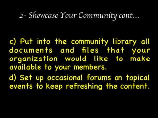 2- Showcase Your Community cont… 
c) Put into the community library all 
documents and files that your 
organization would like to make 
available to your members. 
d) Set up occasional forums on topical 
events to keep refreshing the content. 
 