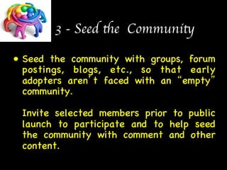 3 - Seed the Community 
• Seed the community with groups, forum 
postings, blogs, etc., so that early 
adopters aren’t faced with an “empty” 
community.  
 
Invite selected members prior to public 
launch to participate and to help seed 
the community with comment and other 
content. 
 