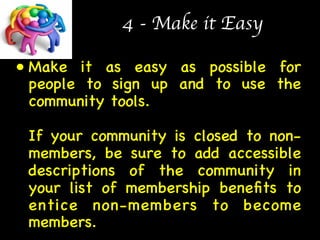 4 - Make it Easy 
• Make it as easy as possible for 
people to sign up and to use the 
community tools.  
 
If your community is closed to non-members, 
be sure to add accessible 
descriptions of the community in 
your list of membership benefits to 
entice non-members to become 
members.  
 
 