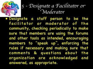 5 - Designate a Facilitator or 
Moderator 
• Designate a staff person to be the 
facilitator or moderator of the 
community, checking periodically to make 
sure that members are using the forums 
and other tools as intended, encouraging 
members to “speak up”, enforcing the 
rules if necessary and making sure that 
comments  questions about the 
organization are acknowledged and 
answered, as appropriate.  
 
 
