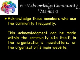 6 - Acknowledge Community 
Members 
• Acknowledge those members who use 
the community frequently.  
 
This acknowledgment can be made 
within the community site itself, in 
the organization’s newsletters, or 
the organization’s main website. 
 