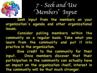 7 - Seek and Use  
Members’ Input 
Seek input from the members on your 
organization’s agenda and other organizational 
issues.  
Consider polling members within the 
community on a regular basis. Take what you 
learn from the community and put it into 
practice in the organization.  
Give credit to the community for their 
input. Once members discover that their 
participation in the community can actually have 
an impact on the organization itself, interest in 
the community will be that much stronger. 
 