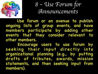 8 – Use Forum for  
Announcements 
Use forum or an avenue to publish 
ongoing lists of group events, and have 
members participate by adding other 
events that they consider relevant to 
other members.  
Encourage users to use forum by 
seeking their input directly into 
organizational planning (e.g., by putting 
drafts of tributes, awards, mission 
statements, and then seeking input from 
members). 
 
