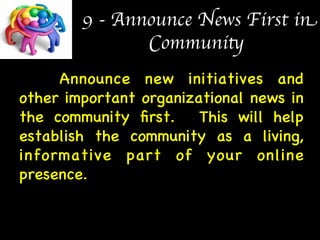 9 - Announce News First in 
Community 
Announce new initiatives and 
other important organizational news in 
the community first. This will help 
establish the community as a living, 
informative part of your online 
presence. 
 