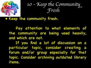 10 - Keep the Community 
Fresh 
• Keep the community fresh.  
 
Pay attention to what elements of 
the community are being used heavily, 
and which are not.  
If you find a lot of discussion on a 
particular topic, consider creating a 
forum and/or group especially for that 
topic. Consider archiving outdated library 
items. 
 