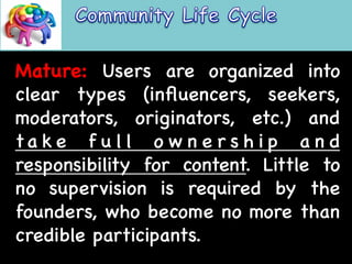 Mature: Users are organized into 
clear types (influencers, seekers, 
moderators, originators, etc.) and 
ta k e f u l l o w n e r s h i p a n d 
responsibility for content. Little to 
no supervision is required by the 
founders, who become no more than 
credible participants. 
 