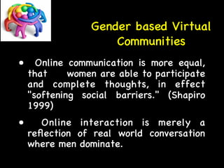Gender based Virtual 
Communities 
• Online communication is more equal, 
that women are able to participate 
and complete thoughts, in effect 
softening social barriers. (Shapiro 
1999) 
• Online interaction is merely a 
reflection of real world conversation 
where men dominate. 
 
