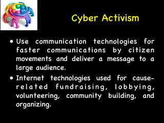 Cyber Activism 
• Use communication technologies for 
faster communications by citizen 
movements and deliver a message to a 
large audience. 
• Internet technologies used for cause-r 
e l a t e d f u n d r a i s i n g , l obby i n g , 
volunteering, community building, and 
organizing. 
 