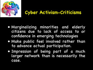 Cyber Activism-Criticisms 
• Marginalizing minorities and elderly 
citizens due to lack of access to or 
confidence in emerging technologies 
• Make public feel involved rather than 
to advance actual participation. 
• Impression of being part of a much 
larger network than is necessarily the 
case. 
 
