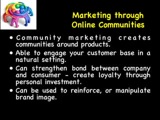 Marketing through 
Online Communities 
• C ommuni t y m a r k e t i n g c r e a t e s 
communities around products. 
• Able to engage your customer base in a 
natural setting. 
• Can strengthen bond between company 
and consumer - create loyalty through 
personal investment. 
• Can be used to reinforce, or manipulate 
brand image. 
 