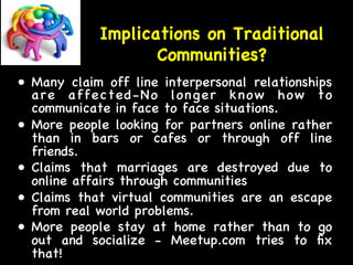 Implications on Traditional 
Communities? 
• Many claim off line interpersonal relationships 
are affected-No longer know how to 
communicate in face to face situations. 
• More people looking for partners online rather 
than in bars or cafes or through off line 
friends. 
• Claims that marriages are destroyed due to 
online affairs through communities 
• Claims that virtual communities are an escape 
from real world problems. 
• More people stay at home rather than to go 
out and socialize - Meetup.com tries to fix 
that! 
 