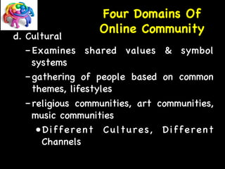 Four Domains Of 
d. Cultural 
Online Community 
– Examines shared values  symbol 
systems 
– gathering of people based on common 
themes, lifestyles 
– religious communities, art communities, 
music communities 
• Different Cultures, Different 
Channels 
 