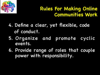 Rules For Making Online 
Communities Work 
4. Define a clear, yet flexible, code 
of conduct. 
5. Organize and promote cyclic 
events. 
6. Provide range of roles that couple 
power with responsibility. 
 