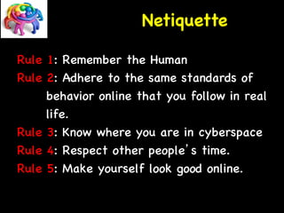 Netiquette 
Rule 1: Remember the Human 
Rule 2: Adhere to the same standards of 
behavior online that you follow in real 
life. 
Rule 3: Know where you are in cyberspace 
Rule 4: Respect other people’s time. 
Rule 5: Make yourself look good online. 
 