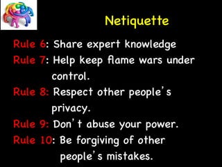 Netiquette 
Rule 6: Share expert knowledge 
Rule 7: Help keep flame wars under 
control. 
Rule 8: Respect other people’s 
privacy. 
Rule 9: Don’t abuse your power. 
Rule 10: Be forgiving of other 
people’s mistakes. 
 