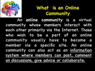 What is an Online 
Community 
An online community is a virtual 
community whose members interact with 
each other primarily via the Internet. Those 
who wish to be a part of an online 
community usually have to become a 
member via a specific site. An online 
community can also act as an information 
system where members can post, comment 
on discussions, give advice or collaborate. 
 