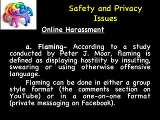Safety and Privacy 
Issues 
Online Harassment 
a. Flaming- According to a study 
conducted by Peter J. Moor, flaming is 
defined as displaying hostility by insulting, 
swearing or using otherwise offensive 
language. 
Flaming can be done in either a group 
style format (the comments section on 
YouTube) or in a one-on-one format 
(private messaging on Facebook). 
 