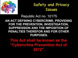 Safety and Privacy 
Issues 
Republic Act no. 10175 
AN ACT DEFINING CYBERCRIME, PROVIDING 
FOR THE PREVENTION, INVESTIGATION, 
SUPPRESSION AND THE IMPOSITION OF 
PENALTIES THEREFOR AND FOR OTHER 
PURPOSES. 
This Act shall be known as the 
“Cybercrime Prevention Act of 
2012″. 
 