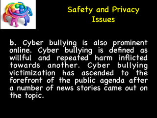 Safety and Privacy 
Issues 
b. Cyber bullying is also prominent 
online. Cyber bullying is defined as 
willful and repeated harm inflicted 
towards another. Cyber bullying 
victimization has ascended to the 
forefront of the public agenda after 
a number of news stories came out on 
the topic. 
 