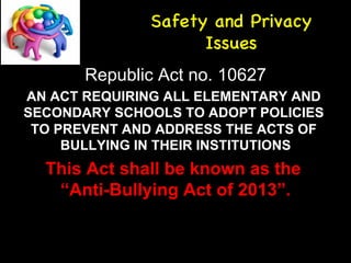 Safety and Privacy 
Issues 
Republic Act no. 10627 
AN ACT REQUIRING ALL ELEMENTARY AND 
SECONDARY SCHOOLS TO ADOPT POLICIES 
TO PREVENT AND ADDRESS THE ACTS OF 
BULLYING IN THEIR INSTITUTIONS 
This Act shall be known as the 
“Anti-Bullying Act of 2013”. 
 