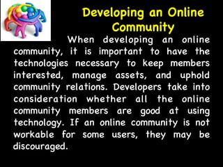 Developing an Online 
Community 
When developing an online 
community, it is important to have the 
technologies necessary to keep members 
interested, manage assets, and uphold 
community relations. Developers take into 
consideration whether all the online 
community members are good at using 
technology. If an online community is not 
workable for some users, they may be 
discouraged. 
 