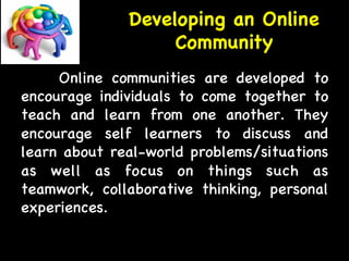 Developing an Online 
Community 
Online communities are developed to 
encourage individuals to come together to 
teach and learn from one another. They 
encourage self learners to discuss and 
learn about real-world problems/situations 
as well as focus on things such as 
teamwork, collaborative thinking, personal 
experiences. 
 