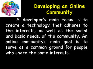 Developing an Online 
Community 
A developer's main focus is to 
create a technology that adheres to 
the interests, as well as the social 
and basic needs, of the community. An 
online community's main goal is to 
serve as a common ground for people 
who share the same interests. 
 