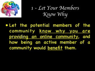1 - Let Your Members  
Know Why 
• Let the potential members of the 
community know why you are 
providing an online community, and 
how being an active member of a 
community would benefit them. 
 