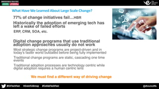 @dhinchcliffe
Our Belief: We must ﬁnd a different way of driving change
What	Have	We	Learned	About	Large	Scale	Change?
•77% of change initiatives fail…HBR
•Historically the adoption of emerging tech has
left a wake of failed efforts
- ERP, CRM, SOA, etc.
•Digital change programs that use traditional
adoption approaches usually do not work
- Most strategic change programs are project-driven and in
today’s faster world outdated before being fully implemented
- Traditional change programs are static, cascading one time
events
- Traditional adoption processes are technology centric while
digital adoption requires a human centric lens
 