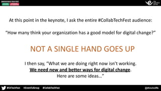 @dhinchcliffe
At	this	point	in	the	keynote,	I	ask	the	entire	#CollabTechFest	audience:	
“How	many	think	your	organization	has	a	good	model	for	digital	change?”
NOT	A	SINGLE	HAND	GOES	UP
I	then	say,	“What	we	are	doing	right	now	isn’t	working.	 
We	need	new	and	better	ways	for	digital	change.	
Here	are	some	ideas…”
 