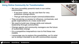 @dhinchcliffe
Using Online Community for Transformation
• We have incredibly powerful tools in our online
communities
• If we have vision, we can use them for very
ambitious change efforts
• That go well beyond simple comms/collaboration
• They are giving us access to inﬂuence, orchestrate, and
guide organizations at a mass scale level
• We need to build new change skills and network
leadership through communities
• Change agents and community managers are the future
of sustainable change
• It’s a competitive imepraetivce now to ﬁnd these new
models
• I encourage you to explore the possibilities, as it’s what
we’ve always intended to do with communities anyway
 