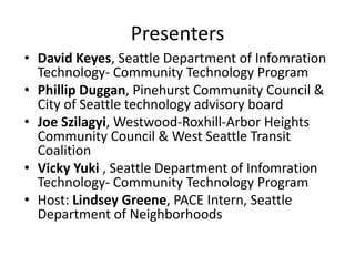 Presenters
• David Keyes, Seattle Department of Infomration
Technology- Community Technology Program
• Phillip Duggan, Pinehurst Community Council &
City of Seattle technology advisory board
• Joe Szilagyi, Westwood-Roxhill-Arbor Heights
Community Council & West Seattle Transit
Coalition
• Vicky Yuki , Seattle Department of Infomration
Technology- Community Technology Program
• Host: Lindsey Greene, PACE Intern, Seattle
Department of Neighborhoods
 