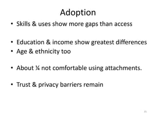 • Skills & uses show more gaps than access
• Education & income show greatest differences
• Age & ethnicity too
• About ¼ not comfortable using attachments.
• Trust & privacy barriers remain
35
Adoption
 