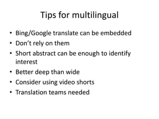 Tips for multilingual
• Bing/Google translate can be embedded
• Don’t rely on them
• Short abstract can be enough to identify
interest
• Better deep than wide
• Consider using video shorts
• Translation teams needed
 