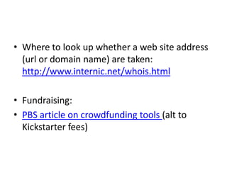 • Where to look up whether a web site address
(url or domain name) are taken:
http://www.internic.net/whois.html
• Fundraising:
• PBS article on crowdfunding tools (alt to
Kickstarter fees)
 