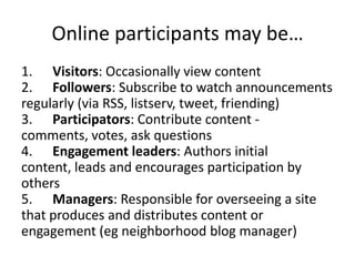 Online participants may be…
1. Visitors: Occasionally view content
2. Followers: Subscribe to watch announcements
regularly (via RSS, listserv, tweet, friending)
3. Participators: Contribute content -
comments, votes, ask questions
4. Engagement leaders: Authors initial
content, leads and encourages participation by
others
5. Managers: Responsible for overseeing a site
that produces and distributes content or
engagement (eg neighborhood blog manager)
 