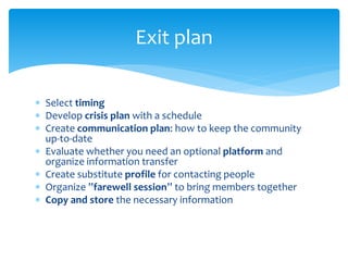  Select timing
 Develop crisis plan with a schedule
 Create communication plan: how to keep the community
up-to-date
 Evaluate whether you need an optional platform and
organize information transfer
 Create substitute profile for contacting people
 Organize ”farewell session” to bring members together
 Copy and store the necessary information
Exit plan
 