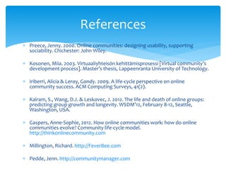  Preece, Jenny. 2000. Online communities: designing usability, supporting
sociability. Chichester: John Wiley.
 Kosonen, Miia. 2003. Virtuaaliyhteisön kehittämisprosessi [Virtual community’s
development process]. Master’s thesis, Lappeenranta University of Technology.
 Iriberri, Alicia & Leroy, Gondy. 2009. A life-cycle perspective on online
community success. ACM Computing Surveys, 41(2).
 Kairam, S., Wang, D.J. & Leskovec, J. 2012. The life and death of online groups:
predicting group growth and longevity. WSDM’12, February 8-12, Seattle,
Washington, USA.
 Gaspers, Anne-Sophie, 2012. How online communities work: how do online
communities evolve? Community life-cycle model.
http://thinkonlinecommunity.com
 Millington, Richard. http://FeverBee.com
 Pedde, Jenn. http://communitymanager.com
References
 