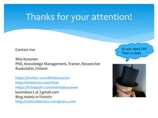 Thanks for your attention!
So you need CM?
That’s a deal!
Contact me:
Miia Kosonen
PhD, Knowledge Management, Trainer, Researcher
Ruokolahti, Finland
https://twitter.com/MiiaKosonen
http://slideshare.net/miiak
https://fi.linkedin.com/in/miiakosonen
koomikoo ( at ) gmail.com
Blog mainly in Finnish:
http://tohtorilletoita.wordpress.com
 