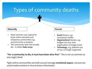 Types of community deaths
Naturally Forced
”For a community to die, it must have been alive first.” This is not so common as
one might think!
Tight online communities are built around strongly emotional aspect, not just any
social-media content or nice-to-know information.
• Most common way: typical for
loose online networks and
temporary communities e.g.
around events or projects
• The community does not actually
die – it rather fades away.
• Social factors, e.g.
unresolved conflict
• Organizational factors, e.g.
budget runs out, host
organization no longer exists
• Technology, e.g. platform out
of use, no longer supported
 