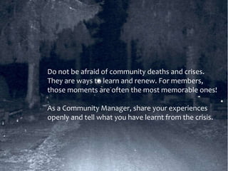 Do not be afraid of community deaths and crises.
They are ways to learn and renew. For members,
those moments are often the most memorable ones!
As a Community Manager, share your experiences
openly and tell what you have learnt from the crisis.
 