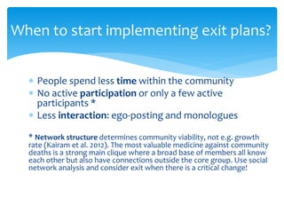  People spend less time within the community
 No active participation or only a few active
participants *
 Less interaction: ego-posting and monologues
* Network structure determines community viability, not e.g. growth
rate (Kairam et al. 2012). The most valuable medicine against community
deaths is a strong main clique where a broad base of members all know
each other but also have connections outside the core group. Use social
network analysis and consider exit when there is a critical change!
When to start implementing exit plans?
 