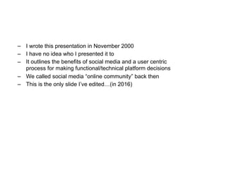 – I wrote this presentation in November 2000
– I have no idea who I presented it to
– It outlines the benefits of social media and a user centric
process for making functional/technical platform decisions
– We called social media “online community” back then
– This is the only slide I’ve edited…(in 2016)
 