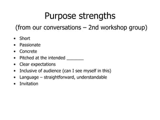 Purpose strengths   (from our conversations – 2nd workshop group) Short Passionate Concrete Pitched at the intended _______ Clear expectations Inclusive of audience (can I see myself in this) Language – straightforward, understandable Invitation 