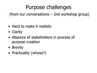 Purpose challenges   (from our conversations – 2nd workshop group) Hard to make it realistic Clarity  Absence of stakeholders in process of purpose creation Brevity Practicality (whose?) 