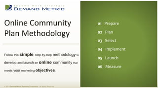 Online Community
Plan Methodology
© 2013 Demand Metric Research Corporation. All Rights Reserved.
Follow this simple, step-by-step methodology to
develop and launch an online community that
meets your marketing objectives.
01 Prepare
02 Plan
03 Select
04 Implement
05 Launch
06 Measure
 