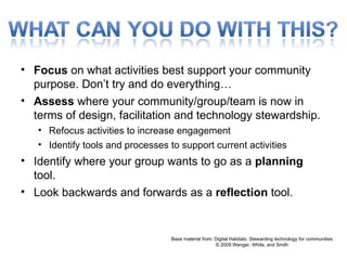 Focus  on what activities best support your community purpose. Don’t try and do everything… Assess  where your community/group/team is now in terms of design, facilitation and technology stewardship. Refocus activities to increase engagement Identify tools and processes to support current activities  Identify where your group wants to go as a  planning  tool. Look backwards and forwards as a  reflection  tool. Base material from: Digital Habitats: Stewarding technology for communities © 2009 Wenger, White, and Smith 